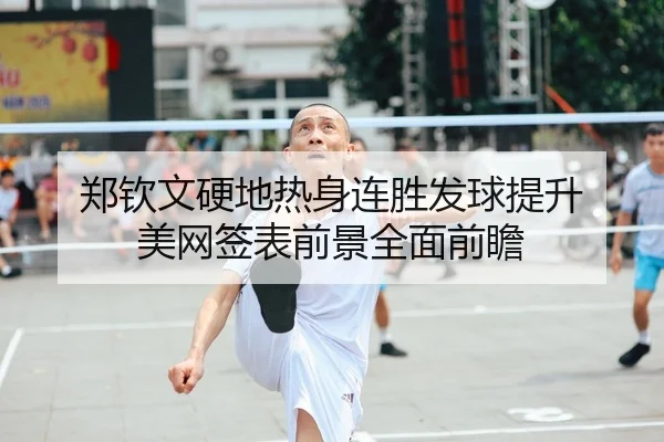 郑钦文硬地热身连胜发球提升 美网签表前景全面前瞻